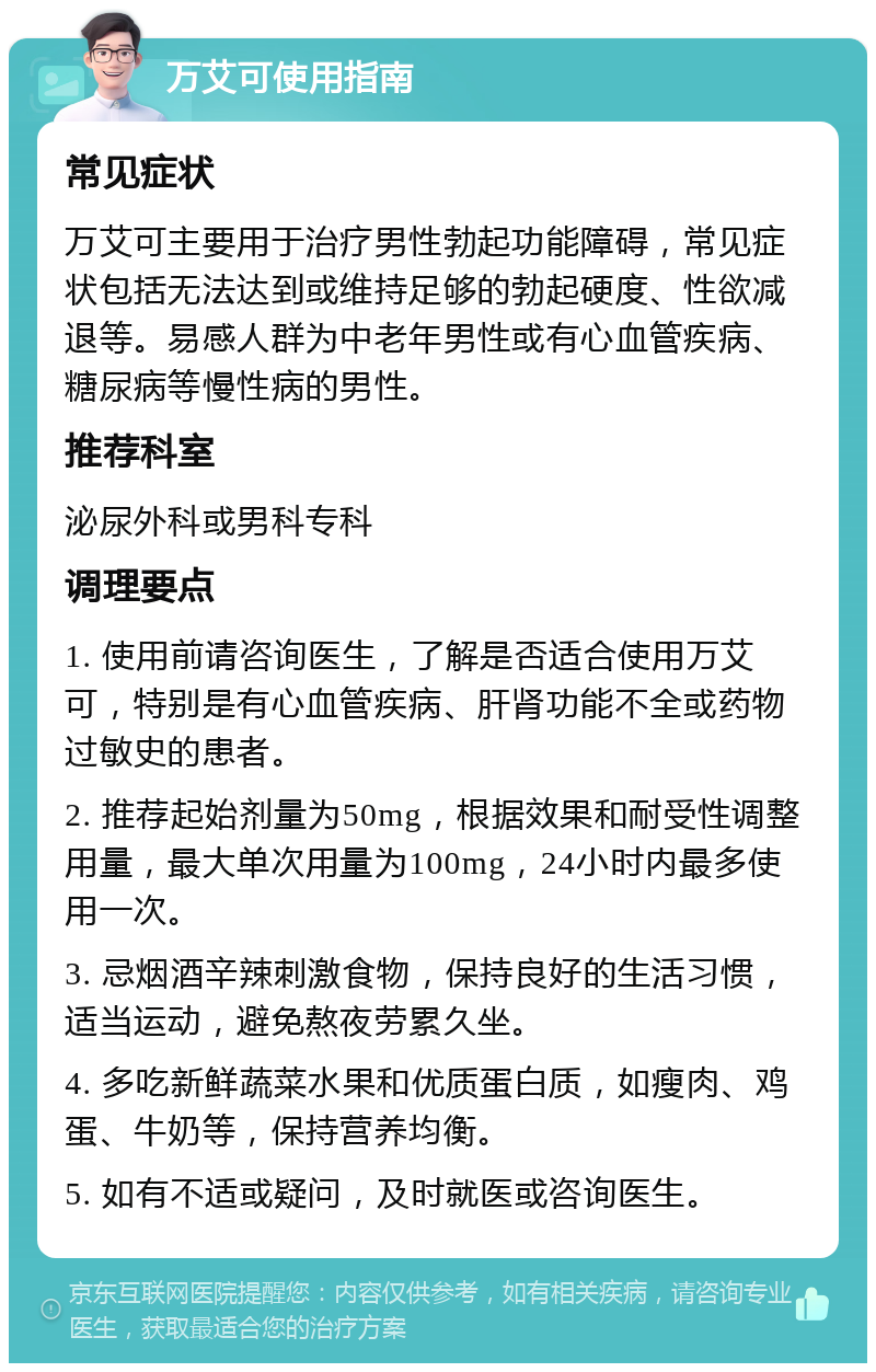 万艾可使用指南 常见症状 万艾可主要用于治疗男性勃起功能障碍，常见症状包括无法达到或维持足够的勃起硬度、性欲减退等。易感人群为中老年男性或有心血管疾病、糖尿病等慢性病的男性。 推荐科室 泌尿外科或男科专科 调理要点 1. 使用前请咨询医生，了解是否适合使用万艾可，特别是有心血管疾病、肝肾功能不全或药物过敏史的患者。 2. 推荐起始剂量为50mg，根据效果和耐受性调整用量，最大单次用量为100mg，24小时内最多使用一次。 3. 忌烟酒辛辣刺激食物，保持良好的生活习惯，适当运动，避免熬夜劳累久坐。 4. 多吃新鲜蔬菜水果和优质蛋白质，如瘦肉、鸡蛋、牛奶等，保持营养均衡。 5. 如有不适或疑问，及时就医或咨询医生。