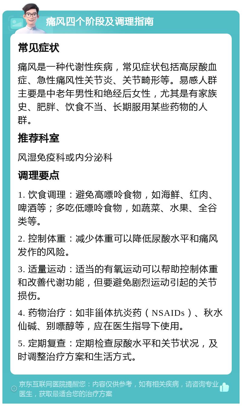 痛风四个阶段及调理指南 常见症状 痛风是一种代谢性疾病，常见症状包括高尿酸血症、急性痛风性关节炎、关节畸形等。易感人群主要是中老年男性和绝经后女性，尤其是有家族史、肥胖、饮食不当、长期服用某些药物的人群。 推荐科室 风湿免疫科或内分泌科 调理要点 1. 饮食调理：避免高嘌呤食物，如海鲜、红肉、啤酒等；多吃低嘌呤食物，如蔬菜、水果、全谷类等。 2. 控制体重：减少体重可以降低尿酸水平和痛风发作的风险。 3. 适量运动：适当的有氧运动可以帮助控制体重和改善代谢功能，但要避免剧烈运动引起的关节损伤。 4. 药物治疗：如非甾体抗炎药（NSAIDs）、秋水仙碱、别嘌醇等，应在医生指导下使用。 5. 定期复查：定期检查尿酸水平和关节状况，及时调整治疗方案和生活方式。