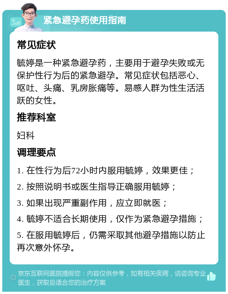 紧急避孕药使用指南 常见症状 毓婷是一种紧急避孕药，主要用于避孕失败或无保护性行为后的紧急避孕。常见症状包括恶心、呕吐、头痛、乳房胀痛等。易感人群为性生活活跃的女性。 推荐科室 妇科 调理要点 1. 在性行为后72小时内服用毓婷，效果更佳； 2. 按照说明书或医生指导正确服用毓婷； 3. 如果出现严重副作用，应立即就医； 4. 毓婷不适合长期使用，仅作为紧急避孕措施； 5. 在服用毓婷后，仍需采取其他避孕措施以防止再次意外怀孕。