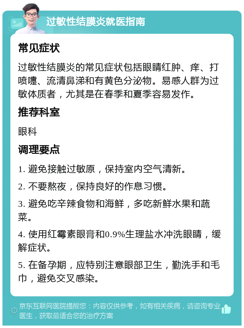 过敏性结膜炎就医指南 常见症状 过敏性结膜炎的常见症状包括眼睛红肿、痒、打喷嚏、流清鼻涕和有黄色分泌物。易感人群为过敏体质者，尤其是在春季和夏季容易发作。 推荐科室 眼科 调理要点 1. 避免接触过敏原，保持室内空气清新。 2. 不要熬夜，保持良好的作息习惯。 3. 避免吃辛辣食物和海鲜，多吃新鲜水果和蔬菜。 4. 使用红霉素眼膏和0.9%生理盐水冲洗眼睛，缓解症状。 5. 在备孕期，应特别注意眼部卫生，勤洗手和毛巾，避免交叉感染。