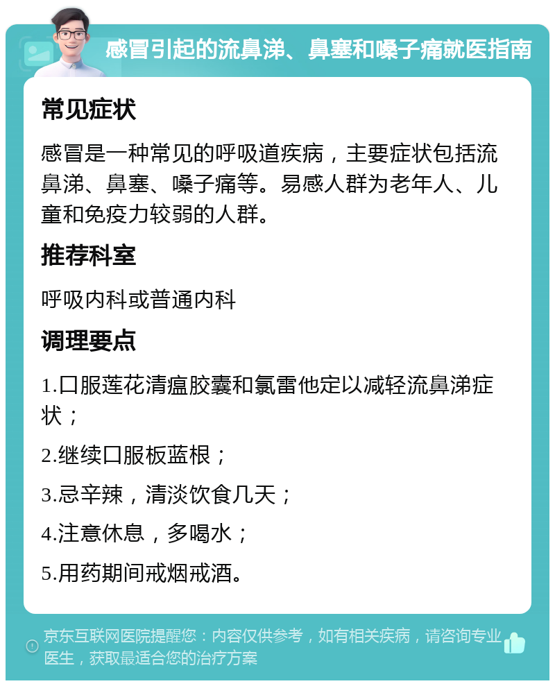 感冒引起的流鼻涕、鼻塞和嗓子痛就医指南 常见症状 感冒是一种常见的呼吸道疾病，主要症状包括流鼻涕、鼻塞、嗓子痛等。易感人群为老年人、儿童和免疫力较弱的人群。 推荐科室 呼吸内科或普通内科 调理要点 1.口服莲花清瘟胶囊和氯雷他定以减轻流鼻涕症状； 2.继续口服板蓝根； 3.忌辛辣，清淡饮食几天； 4.注意休息，多喝水； 5.用药期间戒烟戒酒。