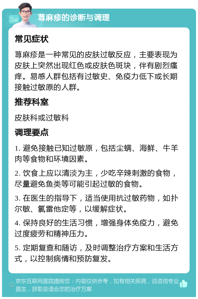 荨麻疹的诊断与调理 常见症状 荨麻疹是一种常见的皮肤过敏反应，主要表现为皮肤上突然出现红色或皮肤色斑块，伴有剧烈瘙痒。易感人群包括有过敏史、免疫力低下或长期接触过敏原的人群。 推荐科室 皮肤科或过敏科 调理要点 1. 避免接触已知过敏原，包括尘螨、海鲜、牛羊肉等食物和环境因素。 2. 饮食上应以清淡为主，少吃辛辣刺激的食物，尽量避免鱼类等可能引起过敏的食物。 3. 在医生的指导下，适当使用抗过敏药物，如扑尔敏、氯雷他定等，以缓解症状。 4. 保持良好的生活习惯，增强身体免疫力，避免过度疲劳和精神压力。 5. 定期复查和随访，及时调整治疗方案和生活方式，以控制病情和预防复发。