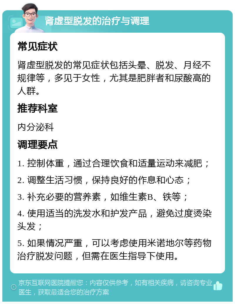 肾虚型脱发的治疗与调理 常见症状 肾虚型脱发的常见症状包括头晕、脱发、月经不规律等，多见于女性，尤其是肥胖者和尿酸高的人群。 推荐科室 内分泌科 调理要点 1. 控制体重，通过合理饮食和适量运动来减肥； 2. 调整生活习惯，保持良好的作息和心态； 3. 补充必要的营养素，如维生素B、铁等； 4. 使用适当的洗发水和护发产品，避免过度烫染头发； 5. 如果情况严重，可以考虑使用米诺地尔等药物治疗脱发问题，但需在医生指导下使用。