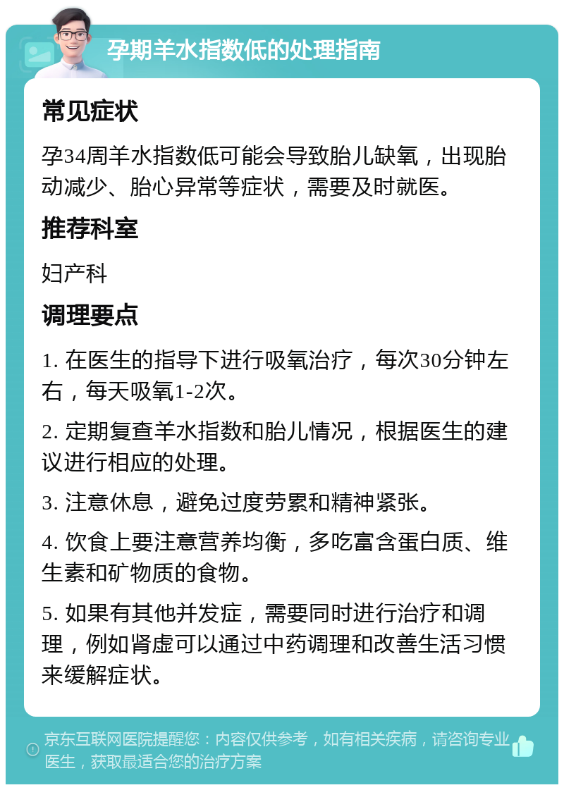 孕期羊水指数低的处理指南 常见症状 孕34周羊水指数低可能会导致胎儿缺氧，出现胎动减少、胎心异常等症状，需要及时就医。 推荐科室 妇产科 调理要点 1. 在医生的指导下进行吸氧治疗，每次30分钟左右，每天吸氧1-2次。 2. 定期复查羊水指数和胎儿情况，根据医生的建议进行相应的处理。 3. 注意休息，避免过度劳累和精神紧张。 4. 饮食上要注意营养均衡，多吃富含蛋白质、维生素和矿物质的食物。 5. 如果有其他并发症，需要同时进行治疗和调理，例如肾虚可以通过中药调理和改善生活习惯来缓解症状。