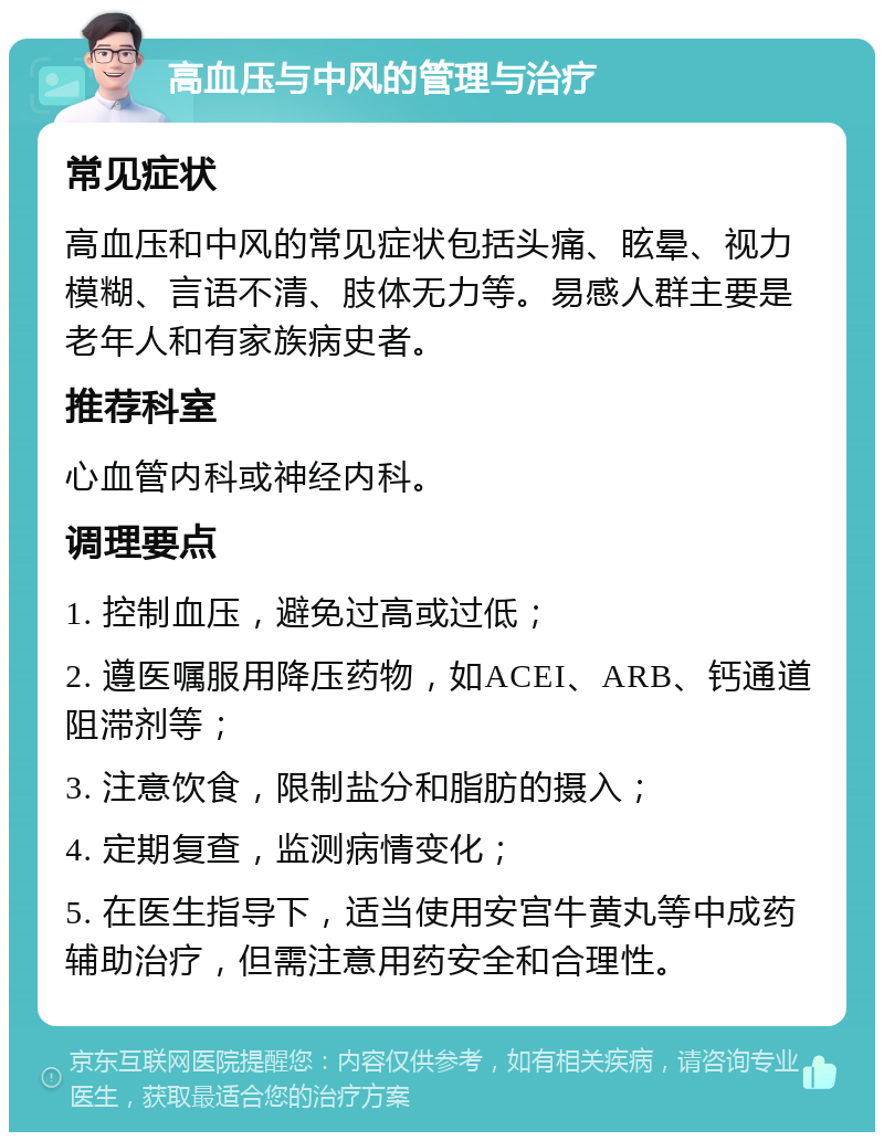 高血压与中风的管理与治疗 常见症状 高血压和中风的常见症状包括头痛、眩晕、视力模糊、言语不清、肢体无力等。易感人群主要是老年人和有家族病史者。 推荐科室 心血管内科或神经内科。 调理要点 1. 控制血压，避免过高或过低； 2. 遵医嘱服用降压药物，如ACEI、ARB、钙通道阻滞剂等； 3. 注意饮食，限制盐分和脂肪的摄入； 4. 定期复查，监测病情变化； 5. 在医生指导下，适当使用安宫牛黄丸等中成药辅助治疗，但需注意用药安全和合理性。