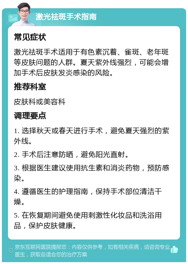 激光祛斑手术指南 常见症状 激光祛斑手术适用于有色素沉着、雀斑、老年斑等皮肤问题的人群。夏天紫外线强烈，可能会增加手术后皮肤发炎感染的风险。 推荐科室 皮肤科或美容科 调理要点 1. 选择秋天或春天进行手术，避免夏天强烈的紫外线。 2. 手术后注意防晒，避免阳光直射。 3. 根据医生建议使用抗生素和消炎药物，预防感染。 4. 遵循医生的护理指南，保持手术部位清洁干燥。 5. 在恢复期间避免使用刺激性化妆品和洗浴用品，保护皮肤健康。