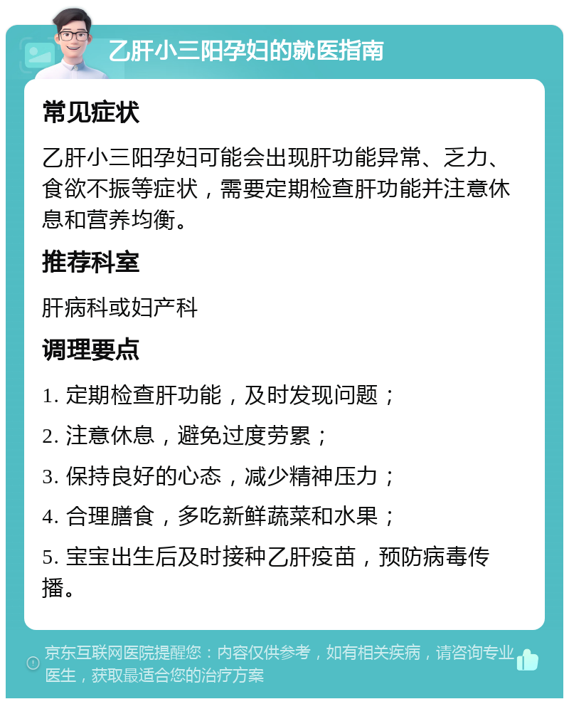 乙肝小三阳孕妇的就医指南 常见症状 乙肝小三阳孕妇可能会出现肝功能异常、乏力、食欲不振等症状，需要定期检查肝功能并注意休息和营养均衡。 推荐科室 肝病科或妇产科 调理要点 1. 定期检查肝功能，及时发现问题； 2. 注意休息，避免过度劳累； 3. 保持良好的心态，减少精神压力； 4. 合理膳食，多吃新鲜蔬菜和水果； 5. 宝宝出生后及时接种乙肝疫苗，预防病毒传播。