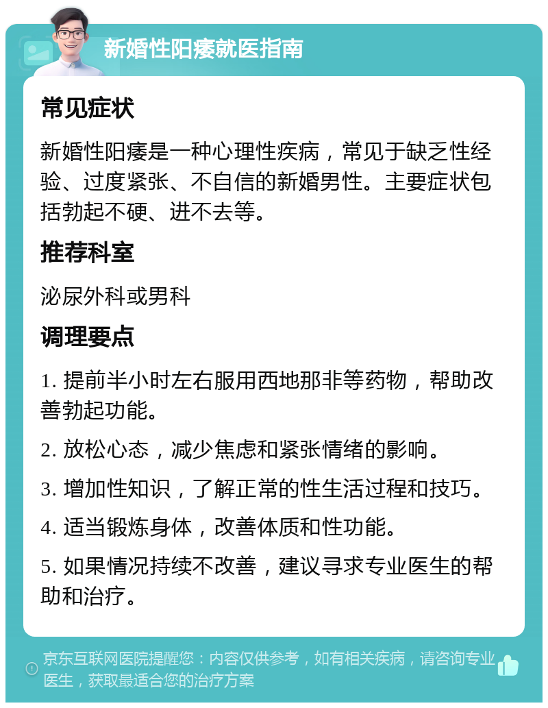 新婚性阳痿就医指南 常见症状 新婚性阳痿是一种心理性疾病，常见于缺乏性经验、过度紧张、不自信的新婚男性。主要症状包括勃起不硬、进不去等。 推荐科室 泌尿外科或男科 调理要点 1. 提前半小时左右服用西地那非等药物，帮助改善勃起功能。 2. 放松心态，减少焦虑和紧张情绪的影响。 3. 增加性知识，了解正常的性生活过程和技巧。 4. 适当锻炼身体，改善体质和性功能。 5. 如果情况持续不改善，建议寻求专业医生的帮助和治疗。