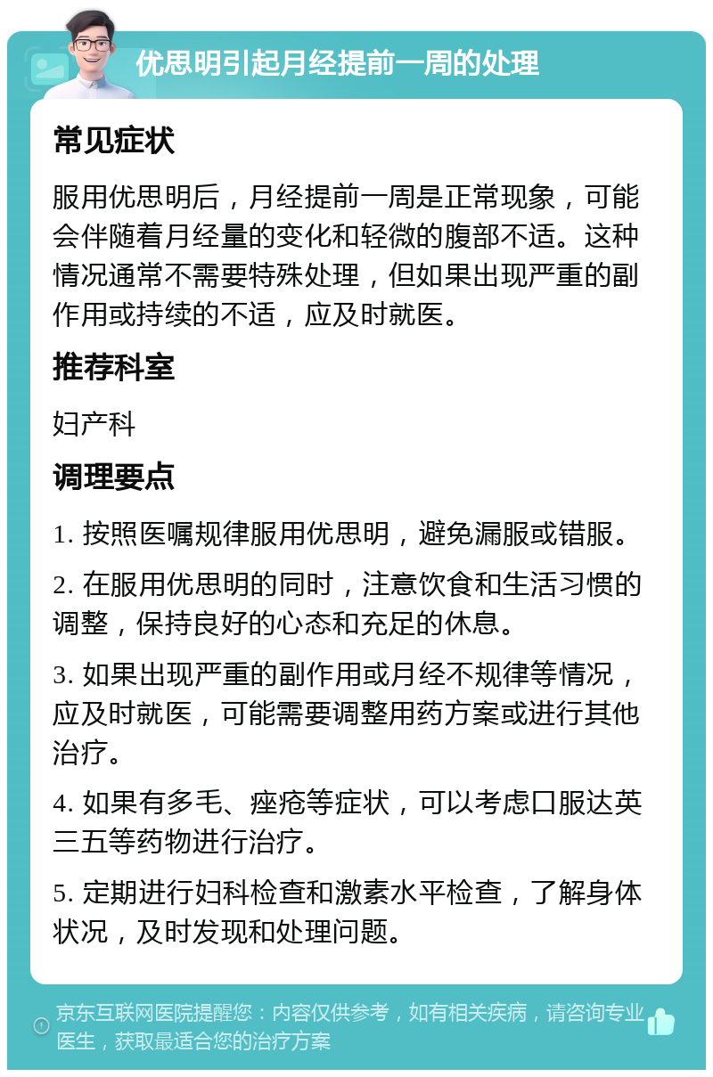 优思明引起月经提前一周的处理 常见症状 服用优思明后，月经提前一周是正常现象，可能会伴随着月经量的变化和轻微的腹部不适。这种情况通常不需要特殊处理，但如果出现严重的副作用或持续的不适，应及时就医。 推荐科室 妇产科 调理要点 1. 按照医嘱规律服用优思明，避免漏服或错服。 2. 在服用优思明的同时，注意饮食和生活习惯的调整，保持良好的心态和充足的休息。 3. 如果出现严重的副作用或月经不规律等情况，应及时就医，可能需要调整用药方案或进行其他治疗。 4. 如果有多毛、痤疮等症状，可以考虑口服达英三五等药物进行治疗。 5. 定期进行妇科检查和激素水平检查，了解身体状况，及时发现和处理问题。