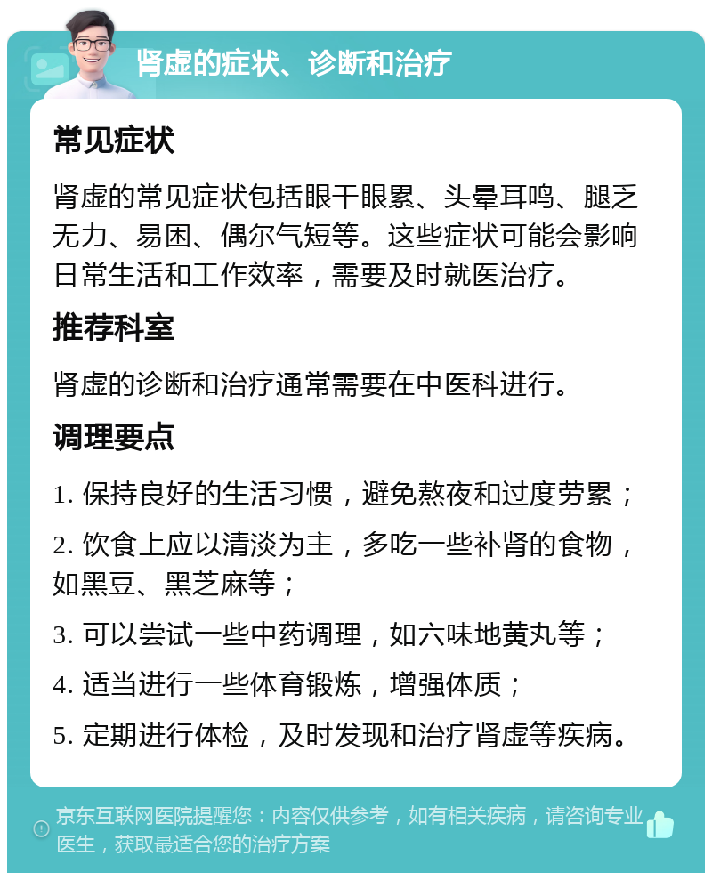 肾虚的症状、诊断和治疗 常见症状 肾虚的常见症状包括眼干眼累、头晕耳鸣、腿乏无力、易困、偶尔气短等。这些症状可能会影响日常生活和工作效率，需要及时就医治疗。 推荐科室 肾虚的诊断和治疗通常需要在中医科进行。 调理要点 1. 保持良好的生活习惯，避免熬夜和过度劳累； 2. 饮食上应以清淡为主，多吃一些补肾的食物，如黑豆、黑芝麻等； 3. 可以尝试一些中药调理，如六味地黄丸等； 4. 适当进行一些体育锻炼，增强体质； 5. 定期进行体检，及时发现和治疗肾虚等疾病。