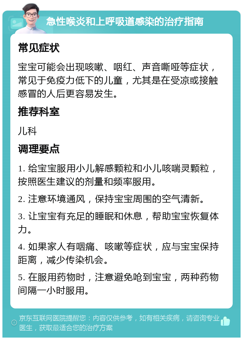 急性喉炎和上呼吸道感染的治疗指南 常见症状 宝宝可能会出现咳嗽、咽红、声音嘶哑等症状，常见于免疫力低下的儿童，尤其是在受凉或接触感冒的人后更容易发生。 推荐科室 儿科 调理要点 1. 给宝宝服用小儿解感颗粒和小儿咳喘灵颗粒，按照医生建议的剂量和频率服用。 2. 注意环境通风，保持宝宝周围的空气清新。 3. 让宝宝有充足的睡眠和休息，帮助宝宝恢复体力。 4. 如果家人有咽痛、咳嗽等症状，应与宝宝保持距离，减少传染机会。 5. 在服用药物时，注意避免呛到宝宝，两种药物间隔一小时服用。