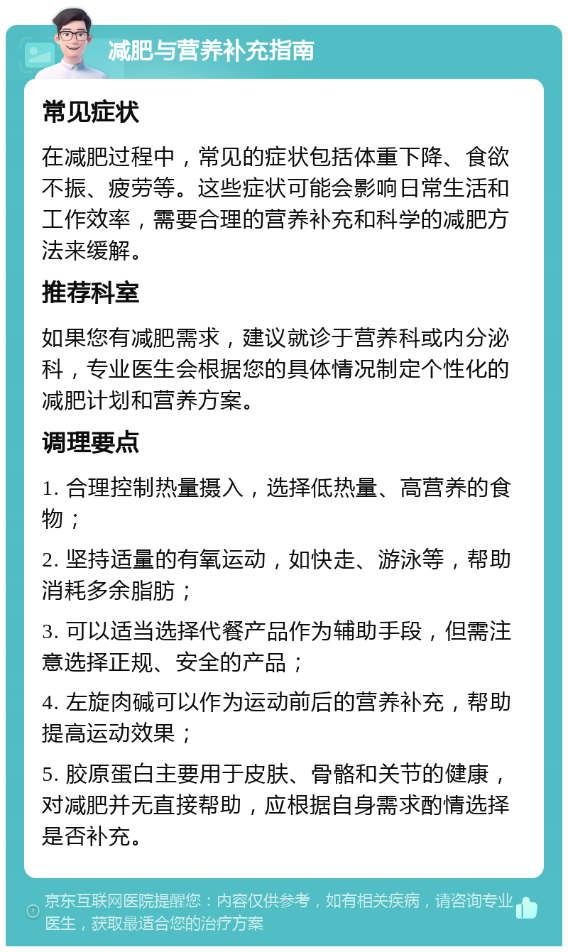 减肥与营养补充指南 常见症状 在减肥过程中，常见的症状包括体重下降、食欲不振、疲劳等。这些症状可能会影响日常生活和工作效率，需要合理的营养补充和科学的减肥方法来缓解。 推荐科室 如果您有减肥需求，建议就诊于营养科或内分泌科，专业医生会根据您的具体情况制定个性化的减肥计划和营养方案。 调理要点 1. 合理控制热量摄入，选择低热量、高营养的食物； 2. 坚持适量的有氧运动，如快走、游泳等，帮助消耗多余脂肪； 3. 可以适当选择代餐产品作为辅助手段，但需注意选择正规、安全的产品； 4. 左旋肉碱可以作为运动前后的营养补充，帮助提高运动效果； 5. 胶原蛋白主要用于皮肤、骨骼和关节的健康，对减肥并无直接帮助，应根据自身需求酌情选择是否补充。