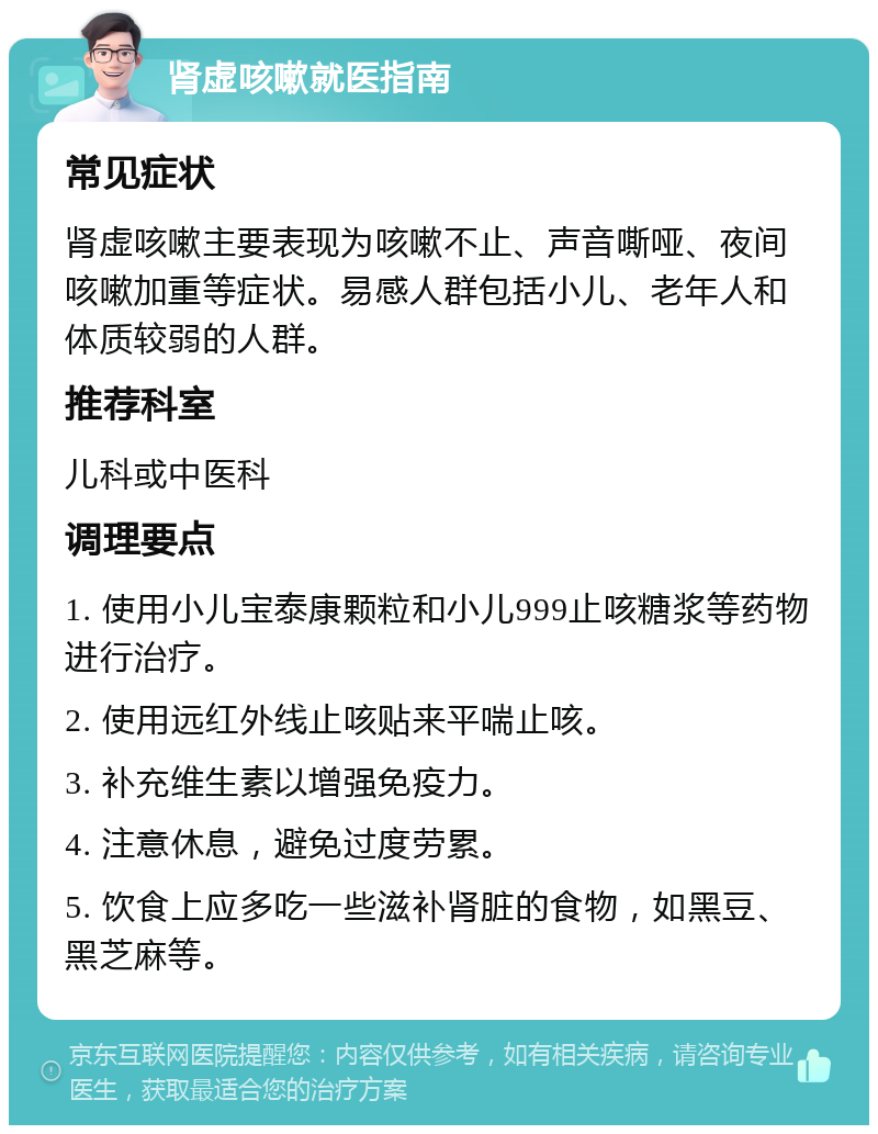 肾虚咳嗽就医指南 常见症状 肾虚咳嗽主要表现为咳嗽不止、声音嘶哑、夜间咳嗽加重等症状。易感人群包括小儿、老年人和体质较弱的人群。 推荐科室 儿科或中医科 调理要点 1. 使用小儿宝泰康颗粒和小儿999止咳糖浆等药物进行治疗。 2. 使用远红外线止咳贴来平喘止咳。 3. 补充维生素以增强免疫力。 4. 注意休息，避免过度劳累。 5. 饮食上应多吃一些滋补肾脏的食物，如黑豆、黑芝麻等。