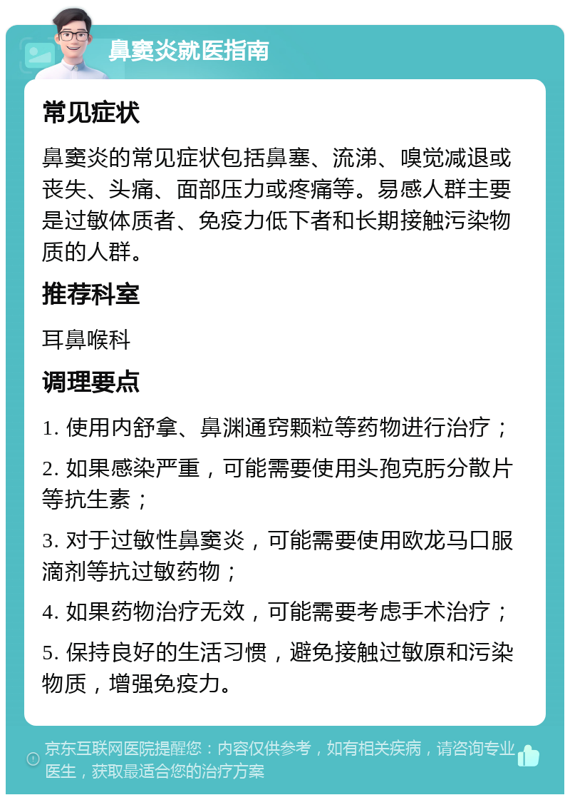 鼻窦炎就医指南 常见症状 鼻窦炎的常见症状包括鼻塞、流涕、嗅觉减退或丧失、头痛、面部压力或疼痛等。易感人群主要是过敏体质者、免疫力低下者和长期接触污染物质的人群。 推荐科室 耳鼻喉科 调理要点 1. 使用内舒拿、鼻渊通窍颗粒等药物进行治疗； 2. 如果感染严重，可能需要使用头孢克肟分散片等抗生素； 3. 对于过敏性鼻窦炎，可能需要使用欧龙马口服滴剂等抗过敏药物； 4. 如果药物治疗无效，可能需要考虑手术治疗； 5. 保持良好的生活习惯，避免接触过敏原和污染物质，增强免疫力。