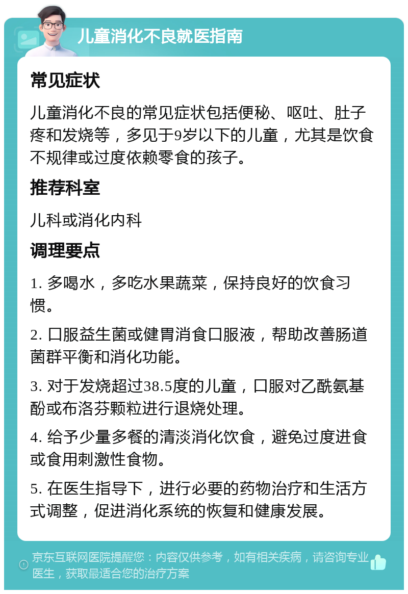 儿童消化不良就医指南 常见症状 儿童消化不良的常见症状包括便秘、呕吐、肚子疼和发烧等，多见于9岁以下的儿童，尤其是饮食不规律或过度依赖零食的孩子。 推荐科室 儿科或消化内科 调理要点 1. 多喝水，多吃水果蔬菜，保持良好的饮食习惯。 2. 口服益生菌或健胃消食口服液，帮助改善肠道菌群平衡和消化功能。 3. 对于发烧超过38.5度的儿童，口服对乙酰氨基酚或布洛芬颗粒进行退烧处理。 4. 给予少量多餐的清淡消化饮食，避免过度进食或食用刺激性食物。 5. 在医生指导下，进行必要的药物治疗和生活方式调整，促进消化系统的恢复和健康发展。