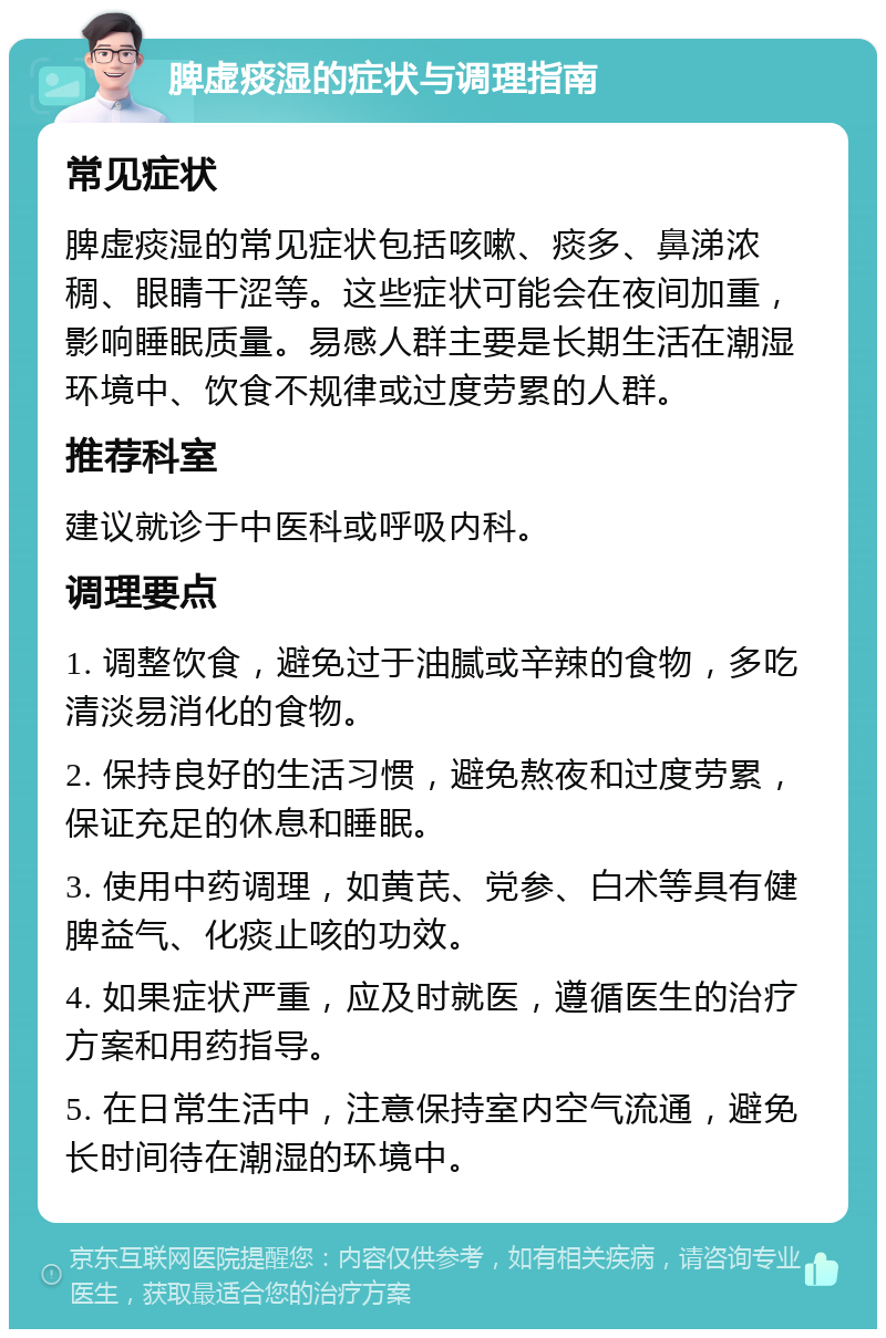 脾虚痰湿的症状与调理指南 常见症状 脾虚痰湿的常见症状包括咳嗽、痰多、鼻涕浓稠、眼睛干涩等。这些症状可能会在夜间加重，影响睡眠质量。易感人群主要是长期生活在潮湿环境中、饮食不规律或过度劳累的人群。 推荐科室 建议就诊于中医科或呼吸内科。 调理要点 1. 调整饮食，避免过于油腻或辛辣的食物，多吃清淡易消化的食物。 2. 保持良好的生活习惯，避免熬夜和过度劳累，保证充足的休息和睡眠。 3. 使用中药调理，如黄芪、党参、白术等具有健脾益气、化痰止咳的功效。 4. 如果症状严重，应及时就医，遵循医生的治疗方案和用药指导。 5. 在日常生活中，注意保持室内空气流通，避免长时间待在潮湿的环境中。