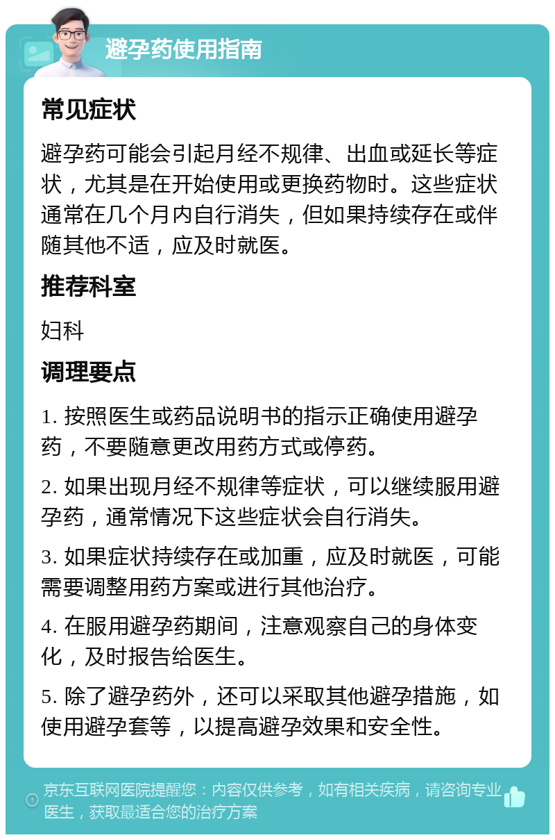 避孕药使用指南 常见症状 避孕药可能会引起月经不规律、出血或延长等症状，尤其是在开始使用或更换药物时。这些症状通常在几个月内自行消失，但如果持续存在或伴随其他不适，应及时就医。 推荐科室 妇科 调理要点 1. 按照医生或药品说明书的指示正确使用避孕药，不要随意更改用药方式或停药。 2. 如果出现月经不规律等症状，可以继续服用避孕药，通常情况下这些症状会自行消失。 3. 如果症状持续存在或加重，应及时就医，可能需要调整用药方案或进行其他治疗。 4. 在服用避孕药期间，注意观察自己的身体变化，及时报告给医生。 5. 除了避孕药外，还可以采取其他避孕措施，如使用避孕套等，以提高避孕效果和安全性。