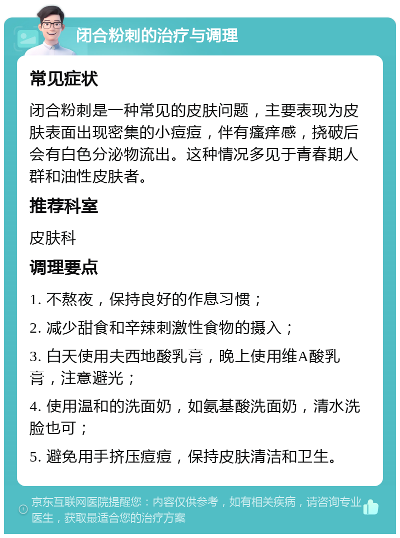 闭合粉刺的治疗与调理 常见症状 闭合粉刺是一种常见的皮肤问题，主要表现为皮肤表面出现密集的小痘痘，伴有瘙痒感，挠破后会有白色分泌物流出。这种情况多见于青春期人群和油性皮肤者。 推荐科室 皮肤科 调理要点 1. 不熬夜，保持良好的作息习惯； 2. 减少甜食和辛辣刺激性食物的摄入； 3. 白天使用夫西地酸乳膏，晚上使用维A酸乳膏，注意避光； 4. 使用温和的洗面奶，如氨基酸洗面奶，清水洗脸也可； 5. 避免用手挤压痘痘，保持皮肤清洁和卫生。