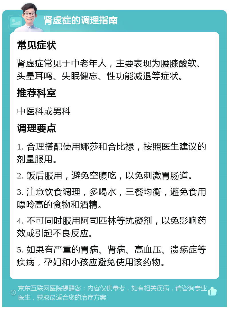 肾虚症的调理指南 常见症状 肾虚症常见于中老年人，主要表现为腰膝酸软、头晕耳鸣、失眠健忘、性功能减退等症状。 推荐科室 中医科或男科 调理要点 1. 合理搭配使用娜莎和合比禄，按照医生建议的剂量服用。 2. 饭后服用，避免空腹吃，以免刺激胃肠道。 3. 注意饮食调理，多喝水，三餐均衡，避免食用嘌呤高的食物和酒精。 4. 不可同时服用阿司匹林等抗凝剂，以免影响药效或引起不良反应。 5. 如果有严重的胃病、肾病、高血压、溃疡症等疾病，孕妇和小孩应避免使用该药物。