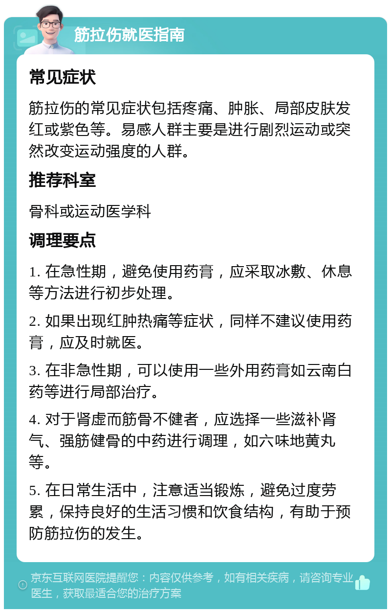 筋拉伤就医指南 常见症状 筋拉伤的常见症状包括疼痛、肿胀、局部皮肤发红或紫色等。易感人群主要是进行剧烈运动或突然改变运动强度的人群。 推荐科室 骨科或运动医学科 调理要点 1. 在急性期，避免使用药膏，应采取冰敷、休息等方法进行初步处理。 2. 如果出现红肿热痛等症状，同样不建议使用药膏，应及时就医。 3. 在非急性期，可以使用一些外用药膏如云南白药等进行局部治疗。 4. 对于肾虚而筋骨不健者，应选择一些滋补肾气、强筋健骨的中药进行调理，如六味地黄丸等。 5. 在日常生活中，注意适当锻炼，避免过度劳累，保持良好的生活习惯和饮食结构，有助于预防筋拉伤的发生。