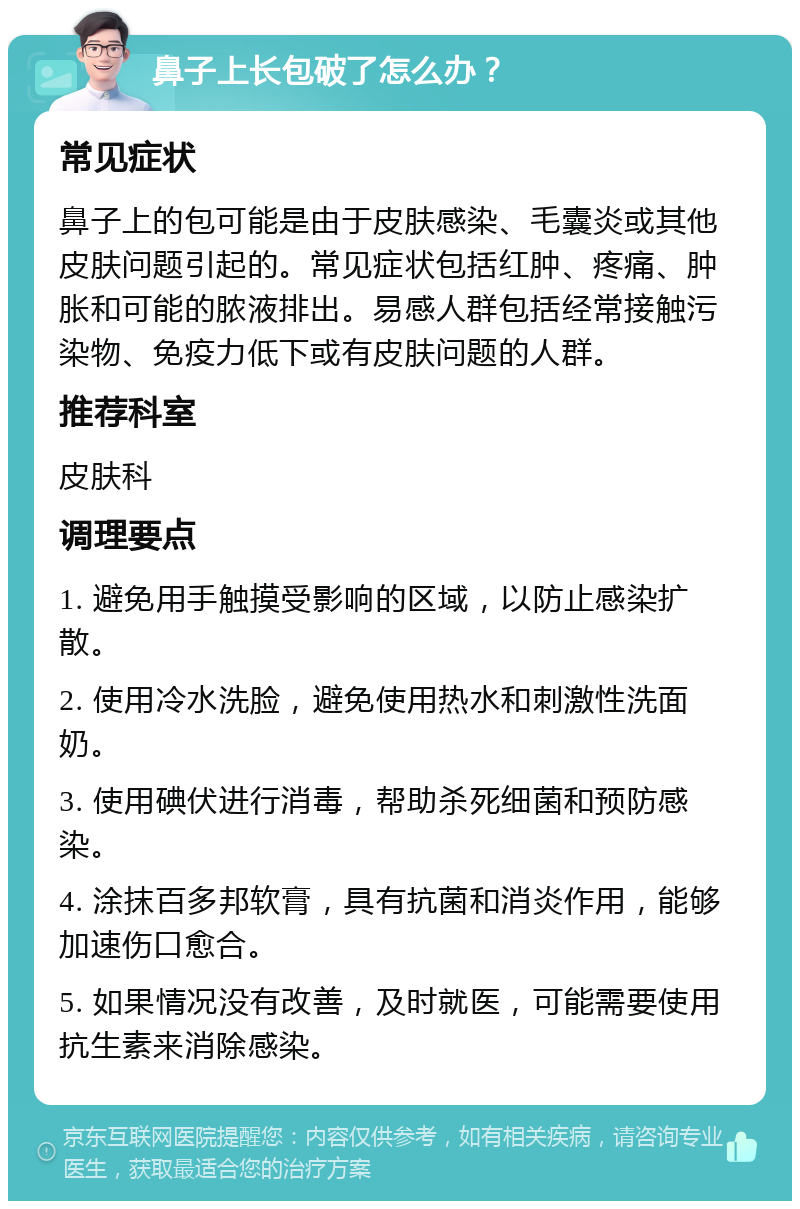 鼻子上长包破了怎么办？ 常见症状 鼻子上的包可能是由于皮肤感染、毛囊炎或其他皮肤问题引起的。常见症状包括红肿、疼痛、肿胀和可能的脓液排出。易感人群包括经常接触污染物、免疫力低下或有皮肤问题的人群。 推荐科室 皮肤科 调理要点 1. 避免用手触摸受影响的区域，以防止感染扩散。 2. 使用冷水洗脸，避免使用热水和刺激性洗面奶。 3. 使用碘伏进行消毒，帮助杀死细菌和预防感染。 4. 涂抹百多邦软膏，具有抗菌和消炎作用，能够加速伤口愈合。 5. 如果情况没有改善，及时就医，可能需要使用抗生素来消除感染。