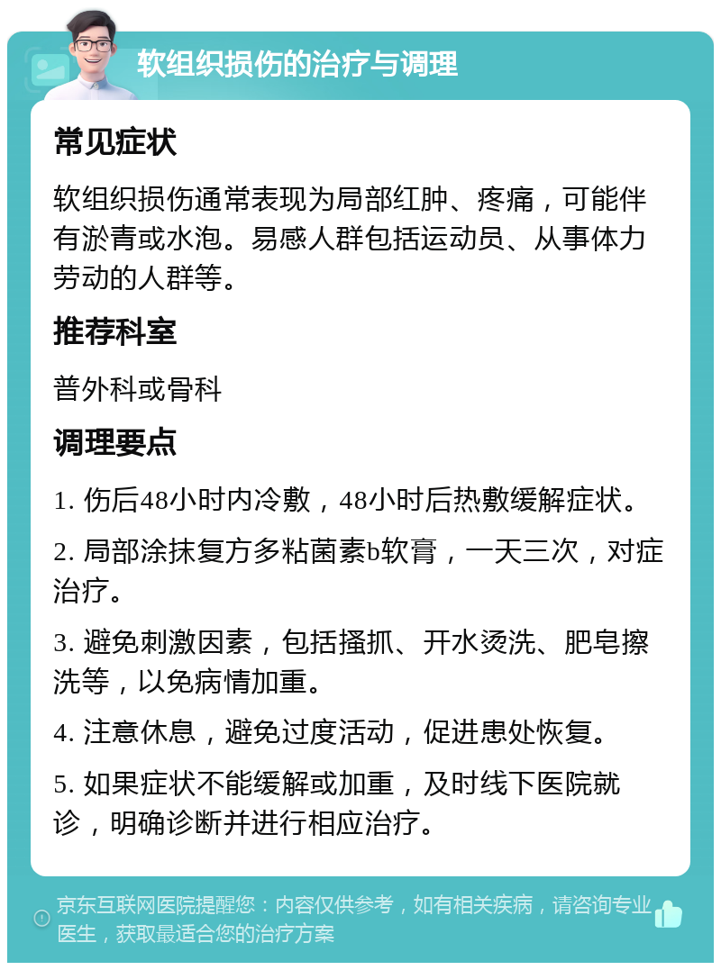 软组织损伤的治疗与调理 常见症状 软组织损伤通常表现为局部红肿、疼痛，可能伴有淤青或水泡。易感人群包括运动员、从事体力劳动的人群等。 推荐科室 普外科或骨科 调理要点 1. 伤后48小时内冷敷，48小时后热敷缓解症状。 2. 局部涂抹复方多粘菌素b软膏，一天三次，对症治疗。 3. 避免刺激因素，包括搔抓、开水烫洗、肥皂擦洗等，以免病情加重。 4. 注意休息，避免过度活动，促进患处恢复。 5. 如果症状不能缓解或加重，及时线下医院就诊，明确诊断并进行相应治疗。