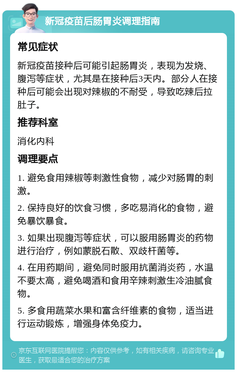 新冠疫苗后肠胃炎调理指南 常见症状 新冠疫苗接种后可能引起肠胃炎，表现为发烧、腹泻等症状，尤其是在接种后3天内。部分人在接种后可能会出现对辣椒的不耐受，导致吃辣后拉肚子。 推荐科室 消化内科 调理要点 1. 避免食用辣椒等刺激性食物，减少对肠胃的刺激。 2. 保持良好的饮食习惯，多吃易消化的食物，避免暴饮暴食。 3. 如果出现腹泻等症状，可以服用肠胃炎的药物进行治疗，例如蒙脱石散、双歧杆菌等。 4. 在用药期间，避免同时服用抗菌消炎药，水温不要太高，避免喝酒和食用辛辣刺激生冷油腻食物。 5. 多食用蔬菜水果和富含纤维素的食物，适当进行运动锻炼，增强身体免疫力。