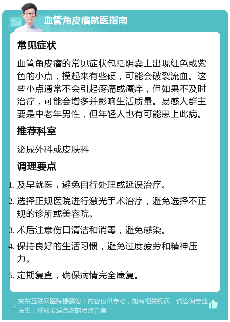 血管角皮瘤就医指南 常见症状 血管角皮瘤的常见症状包括阴囊上出现红色或紫色的小点，摸起来有些硬，可能会破裂流血。这些小点通常不会引起疼痛或瘙痒，但如果不及时治疗，可能会增多并影响生活质量。易感人群主要是中老年男性，但年轻人也有可能患上此病。 推荐科室 泌尿外科或皮肤科 调理要点 及早就医，避免自行处理或延误治疗。 选择正规医院进行激光手术治疗，避免选择不正规的诊所或美容院。 术后注意伤口清洁和消毒，避免感染。 保持良好的生活习惯，避免过度疲劳和精神压力。 定期复查，确保病情完全康复。