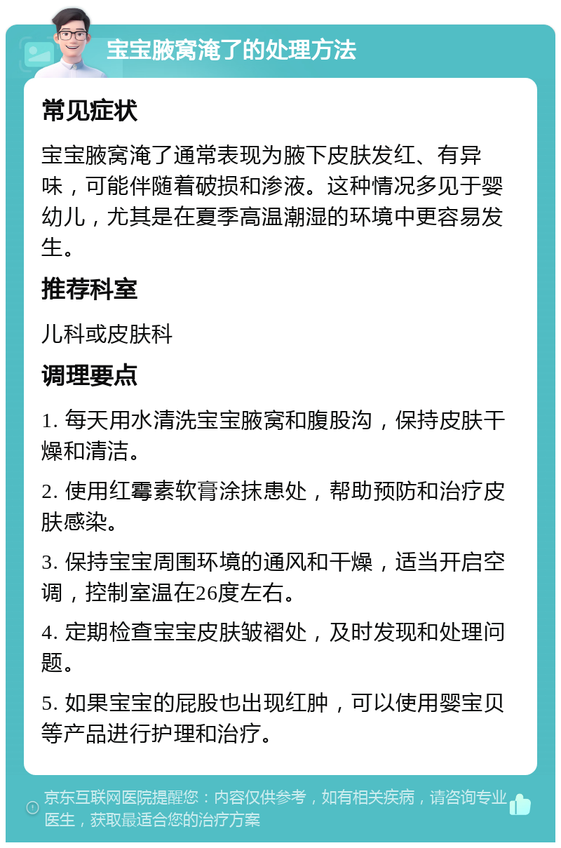 宝宝腋窝淹了的处理方法 常见症状 宝宝腋窝淹了通常表现为腋下皮肤发红、有异味，可能伴随着破损和渗液。这种情况多见于婴幼儿，尤其是在夏季高温潮湿的环境中更容易发生。 推荐科室 儿科或皮肤科 调理要点 1. 每天用水清洗宝宝腋窝和腹股沟，保持皮肤干燥和清洁。 2. 使用红霉素软膏涂抹患处，帮助预防和治疗皮肤感染。 3. 保持宝宝周围环境的通风和干燥，适当开启空调，控制室温在26度左右。 4. 定期检查宝宝皮肤皱褶处，及时发现和处理问题。 5. 如果宝宝的屁股也出现红肿，可以使用婴宝贝等产品进行护理和治疗。