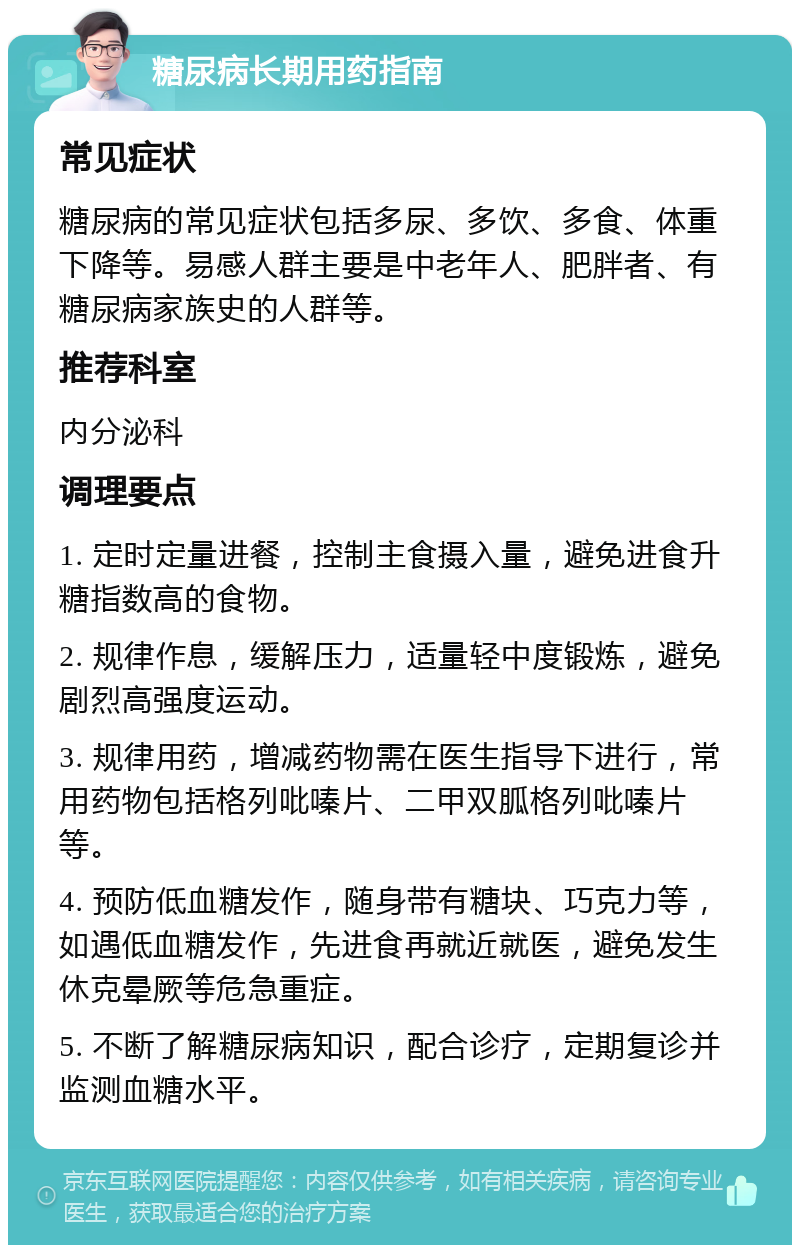 糖尿病长期用药指南 常见症状 糖尿病的常见症状包括多尿、多饮、多食、体重下降等。易感人群主要是中老年人、肥胖者、有糖尿病家族史的人群等。 推荐科室 内分泌科 调理要点 1. 定时定量进餐，控制主食摄入量，避免进食升糖指数高的食物。 2. 规律作息，缓解压力，适量轻中度锻炼，避免剧烈高强度运动。 3. 规律用药，增减药物需在医生指导下进行，常用药物包括格列吡嗪片、二甲双胍格列吡嗪片等。 4. 预防低血糖发作，随身带有糖块、巧克力等，如遇低血糖发作，先进食再就近就医，避免发生休克晕厥等危急重症。 5. 不断了解糖尿病知识，配合诊疗，定期复诊并监测血糖水平。