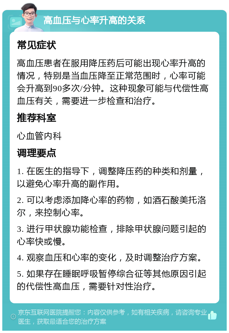 高血压与心率升高的关系 常见症状 高血压患者在服用降压药后可能出现心率升高的情况，特别是当血压降至正常范围时，心率可能会升高到90多次/分钟。这种现象可能与代偿性高血压有关，需要进一步检查和治疗。 推荐科室 心血管内科 调理要点 1. 在医生的指导下，调整降压药的种类和剂量，以避免心率升高的副作用。 2. 可以考虑添加降心率的药物，如酒石酸美托洛尔，来控制心率。 3. 进行甲状腺功能检查，排除甲状腺问题引起的心率快或慢。 4. 观察血压和心率的变化，及时调整治疗方案。 5. 如果存在睡眠呼吸暂停综合征等其他原因引起的代偿性高血压，需要针对性治疗。