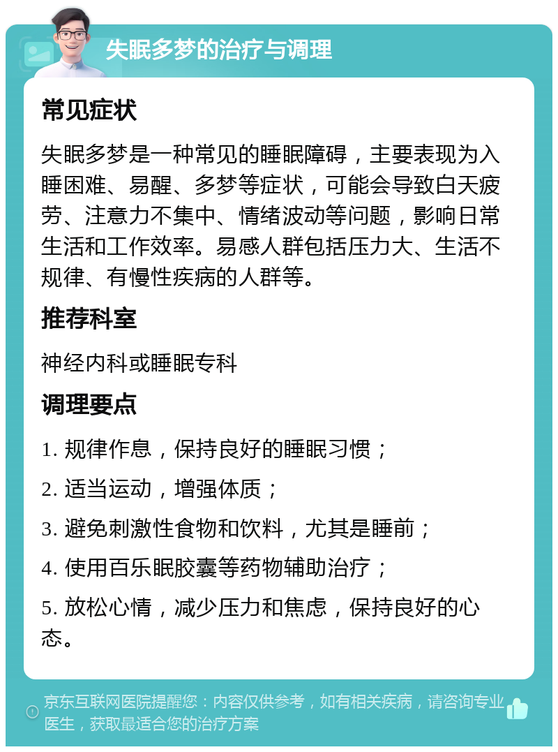 失眠多梦的治疗与调理 常见症状 失眠多梦是一种常见的睡眠障碍，主要表现为入睡困难、易醒、多梦等症状，可能会导致白天疲劳、注意力不集中、情绪波动等问题，影响日常生活和工作效率。易感人群包括压力大、生活不规律、有慢性疾病的人群等。 推荐科室 神经内科或睡眠专科 调理要点 1. 规律作息，保持良好的睡眠习惯； 2. 适当运动，增强体质； 3. 避免刺激性食物和饮料，尤其是睡前； 4. 使用百乐眠胶囊等药物辅助治疗； 5. 放松心情，减少压力和焦虑，保持良好的心态。