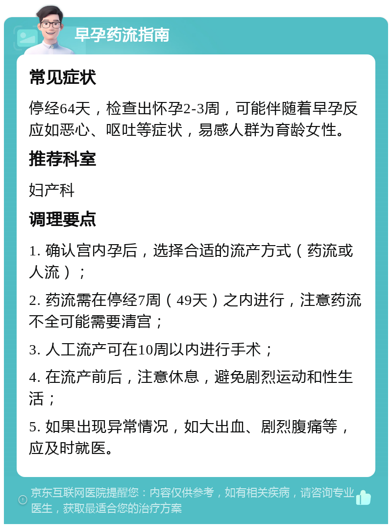 早孕药流指南 常见症状 停经64天，检查出怀孕2-3周，可能伴随着早孕反应如恶心、呕吐等症状，易感人群为育龄女性。 推荐科室 妇产科 调理要点 1. 确认宫内孕后，选择合适的流产方式（药流或人流）； 2. 药流需在停经7周（49天）之内进行，注意药流不全可能需要清宫； 3. 人工流产可在10周以内进行手术； 4. 在流产前后，注意休息，避免剧烈运动和性生活； 5. 如果出现异常情况，如大出血、剧烈腹痛等，应及时就医。