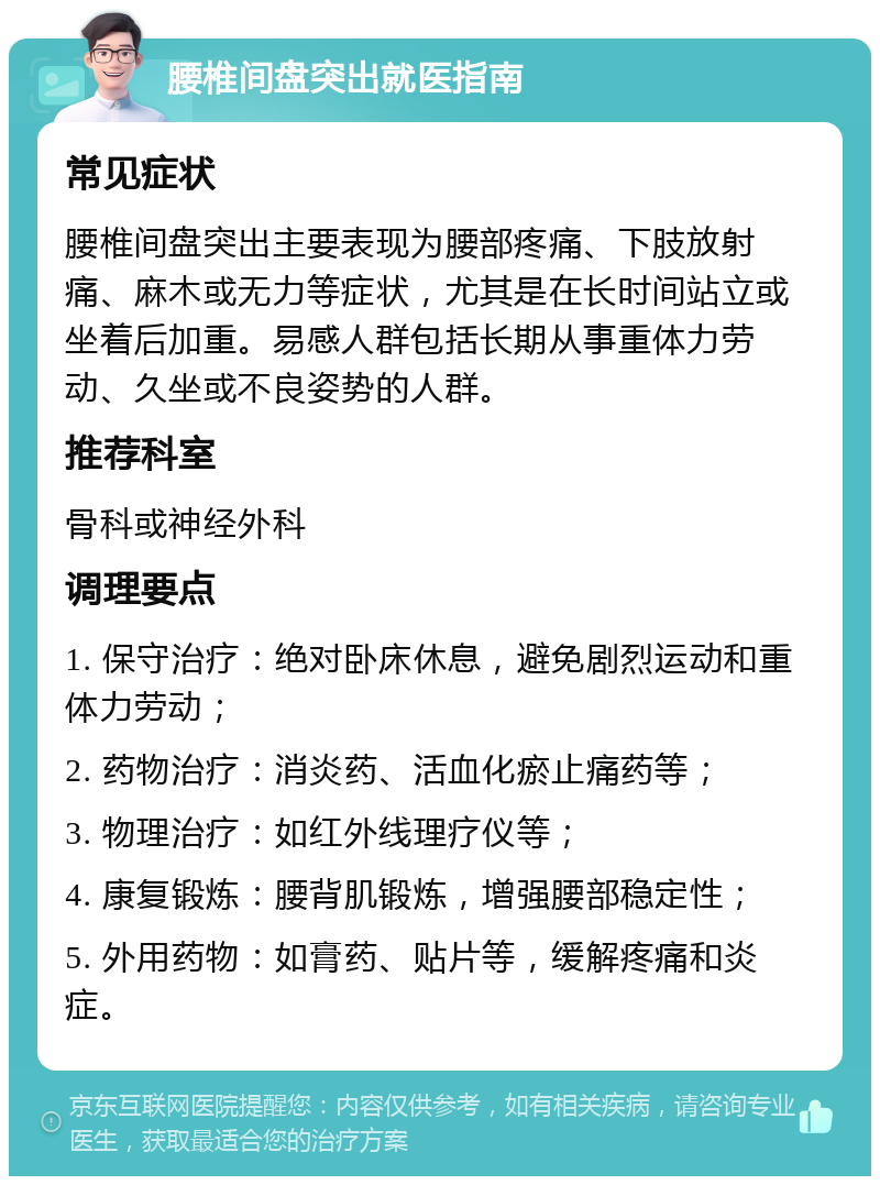 腰椎间盘突出就医指南 常见症状 腰椎间盘突出主要表现为腰部疼痛、下肢放射痛、麻木或无力等症状，尤其是在长时间站立或坐着后加重。易感人群包括长期从事重体力劳动、久坐或不良姿势的人群。 推荐科室 骨科或神经外科 调理要点 1. 保守治疗：绝对卧床休息，避免剧烈运动和重体力劳动； 2. 药物治疗：消炎药、活血化瘀止痛药等； 3. 物理治疗：如红外线理疗仪等； 4. 康复锻炼：腰背肌锻炼，增强腰部稳定性； 5. 外用药物：如膏药、贴片等，缓解疼痛和炎症。