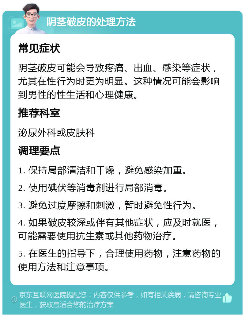 阴茎破皮的处理方法 常见症状 阴茎破皮可能会导致疼痛、出血、感染等症状，尤其在性行为时更为明显。这种情况可能会影响到男性的性生活和心理健康。 推荐科室 泌尿外科或皮肤科 调理要点 1. 保持局部清洁和干燥，避免感染加重。 2. 使用碘伏等消毒剂进行局部消毒。 3. 避免过度摩擦和刺激，暂时避免性行为。 4. 如果破皮较深或伴有其他症状，应及时就医，可能需要使用抗生素或其他药物治疗。 5. 在医生的指导下，合理使用药物，注意药物的使用方法和注意事项。