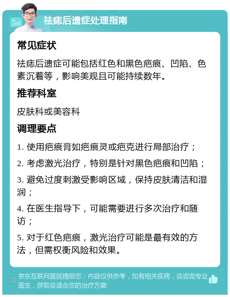 祛痣后遗症处理指南 常见症状 祛痣后遗症可能包括红色和黑色疤痕、凹陷、色素沉着等，影响美观且可能持续数年。 推荐科室 皮肤科或美容科 调理要点 1. 使用疤痕膏如疤痕灵或疤克进行局部治疗； 2. 考虑激光治疗，特别是针对黑色疤痕和凹陷； 3. 避免过度刺激受影响区域，保持皮肤清洁和湿润； 4. 在医生指导下，可能需要进行多次治疗和随访； 5. 对于红色疤痕，激光治疗可能是最有效的方法，但需权衡风险和效果。