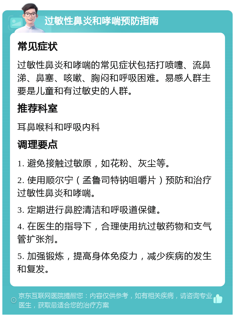 过敏性鼻炎和哮喘预防指南 常见症状 过敏性鼻炎和哮喘的常见症状包括打喷嚏、流鼻涕、鼻塞、咳嗽、胸闷和呼吸困难。易感人群主要是儿童和有过敏史的人群。 推荐科室 耳鼻喉科和呼吸内科 调理要点 1. 避免接触过敏原，如花粉、灰尘等。 2. 使用顺尔宁（孟鲁司特钠咀嚼片）预防和治疗过敏性鼻炎和哮喘。 3. 定期进行鼻腔清洁和呼吸道保健。 4. 在医生的指导下，合理使用抗过敏药物和支气管扩张剂。 5. 加强锻炼，提高身体免疫力，减少疾病的发生和复发。