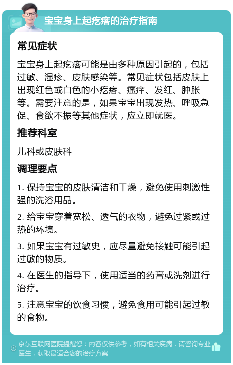 宝宝身上起疙瘩的治疗指南 常见症状 宝宝身上起疙瘩可能是由多种原因引起的，包括过敏、湿疹、皮肤感染等。常见症状包括皮肤上出现红色或白色的小疙瘩、瘙痒、发红、肿胀等。需要注意的是，如果宝宝出现发热、呼吸急促、食欲不振等其他症状，应立即就医。 推荐科室 儿科或皮肤科 调理要点 1. 保持宝宝的皮肤清洁和干燥，避免使用刺激性强的洗浴用品。 2. 给宝宝穿着宽松、透气的衣物，避免过紧或过热的环境。 3. 如果宝宝有过敏史，应尽量避免接触可能引起过敏的物质。 4. 在医生的指导下，使用适当的药膏或洗剂进行治疗。 5. 注意宝宝的饮食习惯，避免食用可能引起过敏的食物。