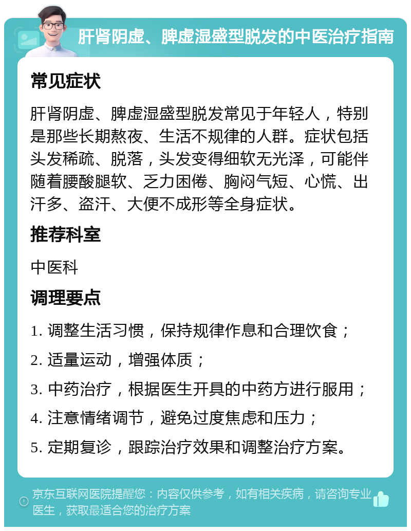 肝肾阴虚、脾虚湿盛型脱发的中医治疗指南 常见症状 肝肾阴虚、脾虚湿盛型脱发常见于年轻人，特别是那些长期熬夜、生活不规律的人群。症状包括头发稀疏、脱落，头发变得细软无光泽，可能伴随着腰酸腿软、乏力困倦、胸闷气短、心慌、出汗多、盗汗、大便不成形等全身症状。 推荐科室 中医科 调理要点 1. 调整生活习惯，保持规律作息和合理饮食； 2. 适量运动，增强体质； 3. 中药治疗，根据医生开具的中药方进行服用； 4. 注意情绪调节，避免过度焦虑和压力； 5. 定期复诊，跟踪治疗效果和调整治疗方案。