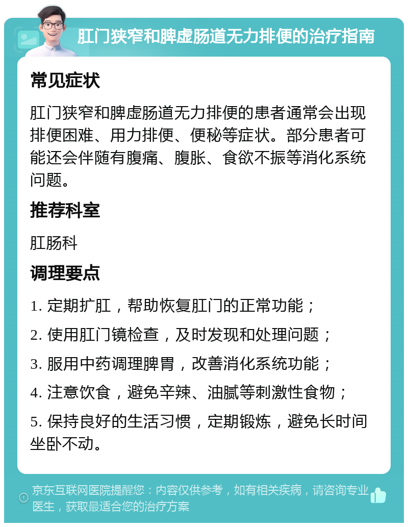 肛门狭窄和脾虚肠道无力排便的治疗指南 常见症状 肛门狭窄和脾虚肠道无力排便的患者通常会出现排便困难、用力排便、便秘等症状。部分患者可能还会伴随有腹痛、腹胀、食欲不振等消化系统问题。 推荐科室 肛肠科 调理要点 1. 定期扩肛，帮助恢复肛门的正常功能； 2. 使用肛门镜检查，及时发现和处理问题； 3. 服用中药调理脾胃，改善消化系统功能； 4. 注意饮食，避免辛辣、油腻等刺激性食物； 5. 保持良好的生活习惯，定期锻炼，避免长时间坐卧不动。