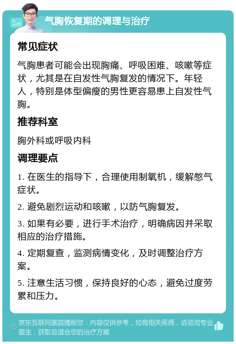 气胸恢复期的调理与治疗 常见症状 气胸患者可能会出现胸痛、呼吸困难、咳嗽等症状，尤其是在自发性气胸复发的情况下。年轻人，特别是体型偏瘦的男性更容易患上自发性气胸。 推荐科室 胸外科或呼吸内科 调理要点 1. 在医生的指导下，合理使用制氧机，缓解憋气症状。 2. 避免剧烈运动和咳嗽，以防气胸复发。 3. 如果有必要，进行手术治疗，明确病因并采取相应的治疗措施。 4. 定期复查，监测病情变化，及时调整治疗方案。 5. 注意生活习惯，保持良好的心态，避免过度劳累和压力。