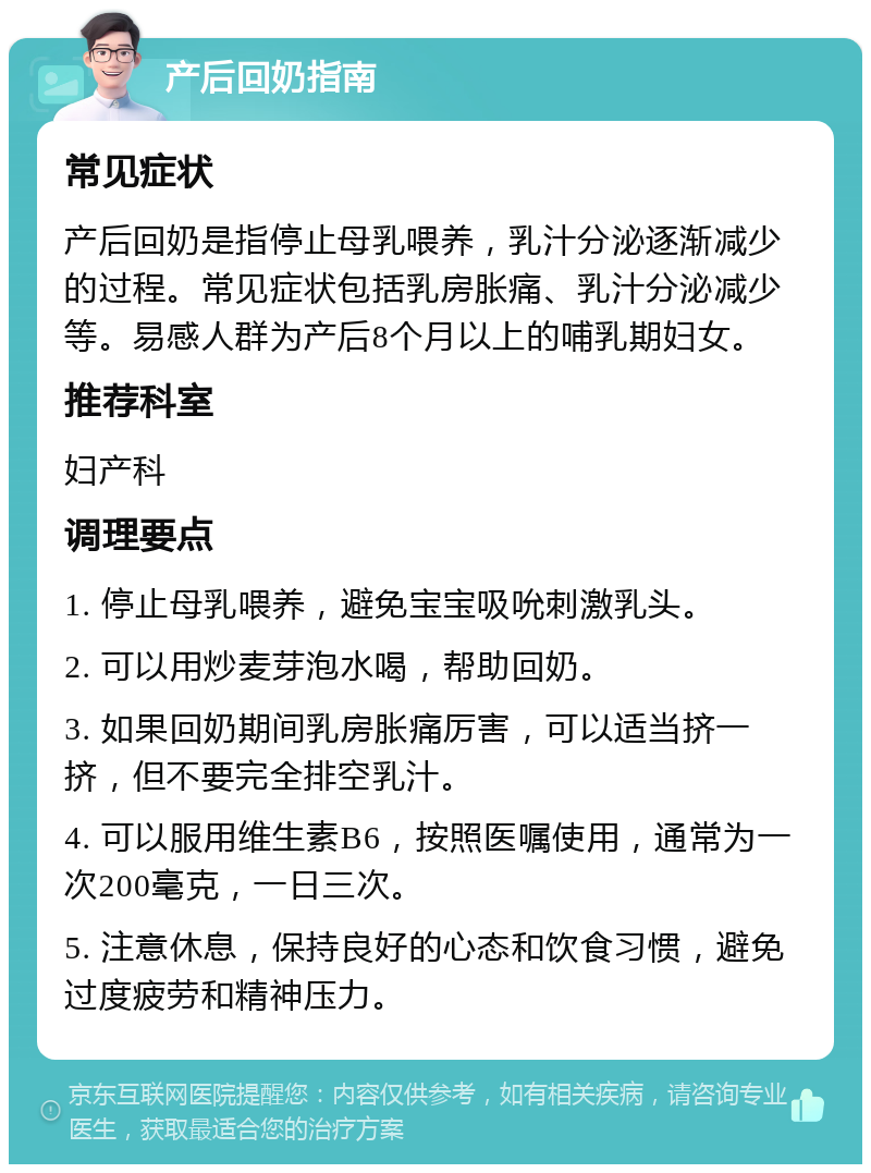 产后回奶指南 常见症状 产后回奶是指停止母乳喂养，乳汁分泌逐渐减少的过程。常见症状包括乳房胀痛、乳汁分泌减少等。易感人群为产后8个月以上的哺乳期妇女。 推荐科室 妇产科 调理要点 1. 停止母乳喂养，避免宝宝吸吮刺激乳头。 2. 可以用炒麦芽泡水喝，帮助回奶。 3. 如果回奶期间乳房胀痛厉害，可以适当挤一挤，但不要完全排空乳汁。 4. 可以服用维生素B6，按照医嘱使用，通常为一次200毫克，一日三次。 5. 注意休息，保持良好的心态和饮食习惯，避免过度疲劳和精神压力。