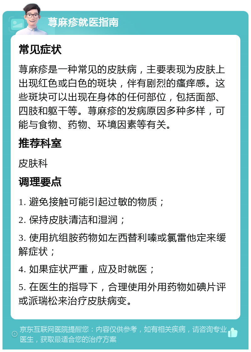 荨麻疹就医指南 常见症状 荨麻疹是一种常见的皮肤病，主要表现为皮肤上出现红色或白色的斑块，伴有剧烈的瘙痒感。这些斑块可以出现在身体的任何部位，包括面部、四肢和躯干等。荨麻疹的发病原因多种多样，可能与食物、药物、环境因素等有关。 推荐科室 皮肤科 调理要点 1. 避免接触可能引起过敏的物质； 2. 保持皮肤清洁和湿润； 3. 使用抗组胺药物如左西替利嗪或氯雷他定来缓解症状； 4. 如果症状严重，应及时就医； 5. 在医生的指导下，合理使用外用药物如碘片评或派瑞松来治疗皮肤病变。