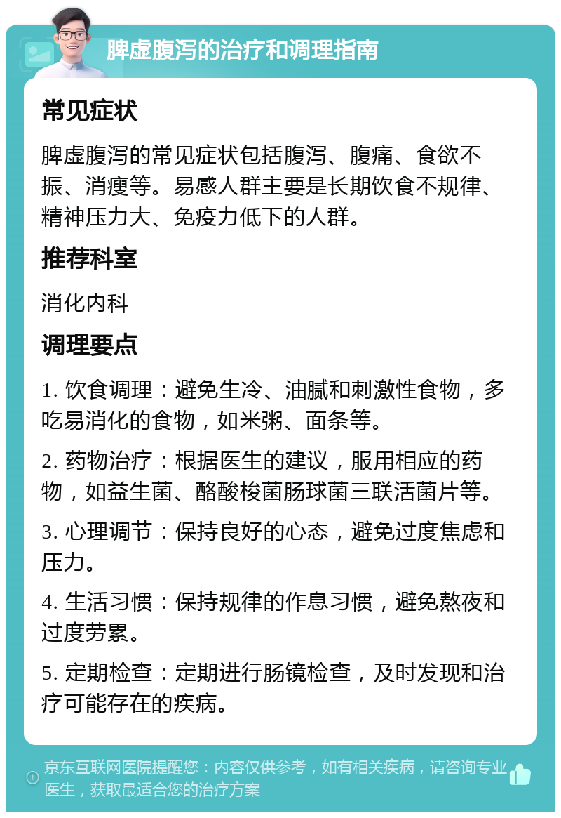 脾虚腹泻的治疗和调理指南 常见症状 脾虚腹泻的常见症状包括腹泻、腹痛、食欲不振、消瘦等。易感人群主要是长期饮食不规律、精神压力大、免疫力低下的人群。 推荐科室 消化内科 调理要点 1. 饮食调理：避免生冷、油腻和刺激性食物，多吃易消化的食物，如米粥、面条等。 2. 药物治疗：根据医生的建议，服用相应的药物，如益生菌、酪酸梭菌肠球菌三联活菌片等。 3. 心理调节：保持良好的心态，避免过度焦虑和压力。 4. 生活习惯：保持规律的作息习惯，避免熬夜和过度劳累。 5. 定期检查：定期进行肠镜检查，及时发现和治疗可能存在的疾病。