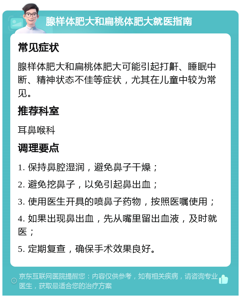 腺样体肥大和扁桃体肥大就医指南 常见症状 腺样体肥大和扁桃体肥大可能引起打鼾、睡眠中断、精神状态不佳等症状，尤其在儿童中较为常见。 推荐科室 耳鼻喉科 调理要点 1. 保持鼻腔湿润，避免鼻子干燥； 2. 避免挖鼻子，以免引起鼻出血； 3. 使用医生开具的喷鼻子药物，按照医嘱使用； 4. 如果出现鼻出血，先从嘴里留出血液，及时就医； 5. 定期复查，确保手术效果良好。