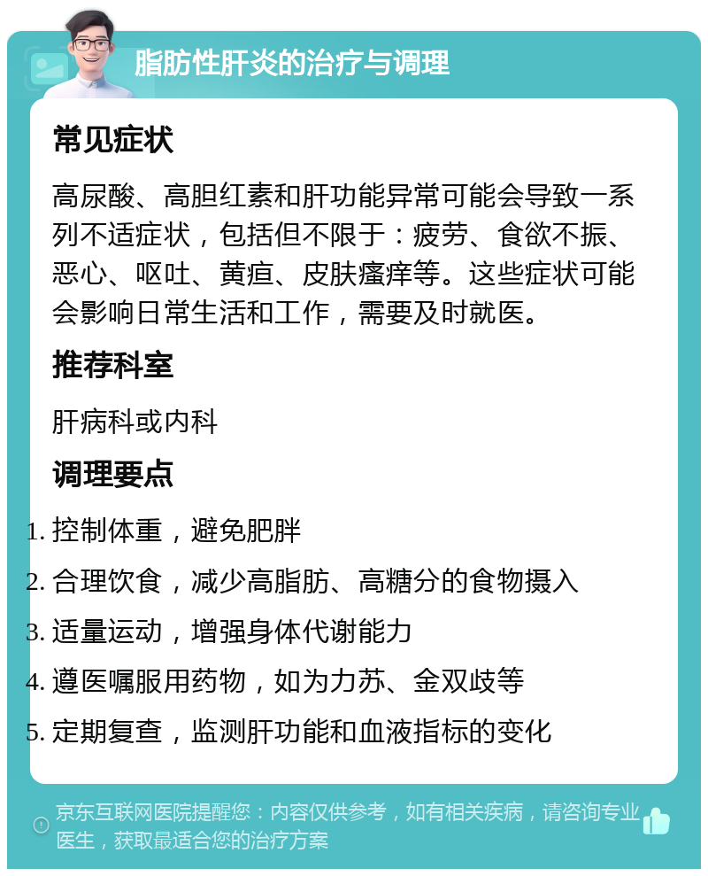 脂肪性肝炎的治疗与调理 常见症状 高尿酸、高胆红素和肝功能异常可能会导致一系列不适症状，包括但不限于：疲劳、食欲不振、恶心、呕吐、黄疸、皮肤瘙痒等。这些症状可能会影响日常生活和工作，需要及时就医。 推荐科室 肝病科或内科 调理要点 控制体重，避免肥胖 合理饮食，减少高脂肪、高糖分的食物摄入 适量运动，增强身体代谢能力 遵医嘱服用药物，如为力苏、金双歧等 定期复查，监测肝功能和血液指标的变化