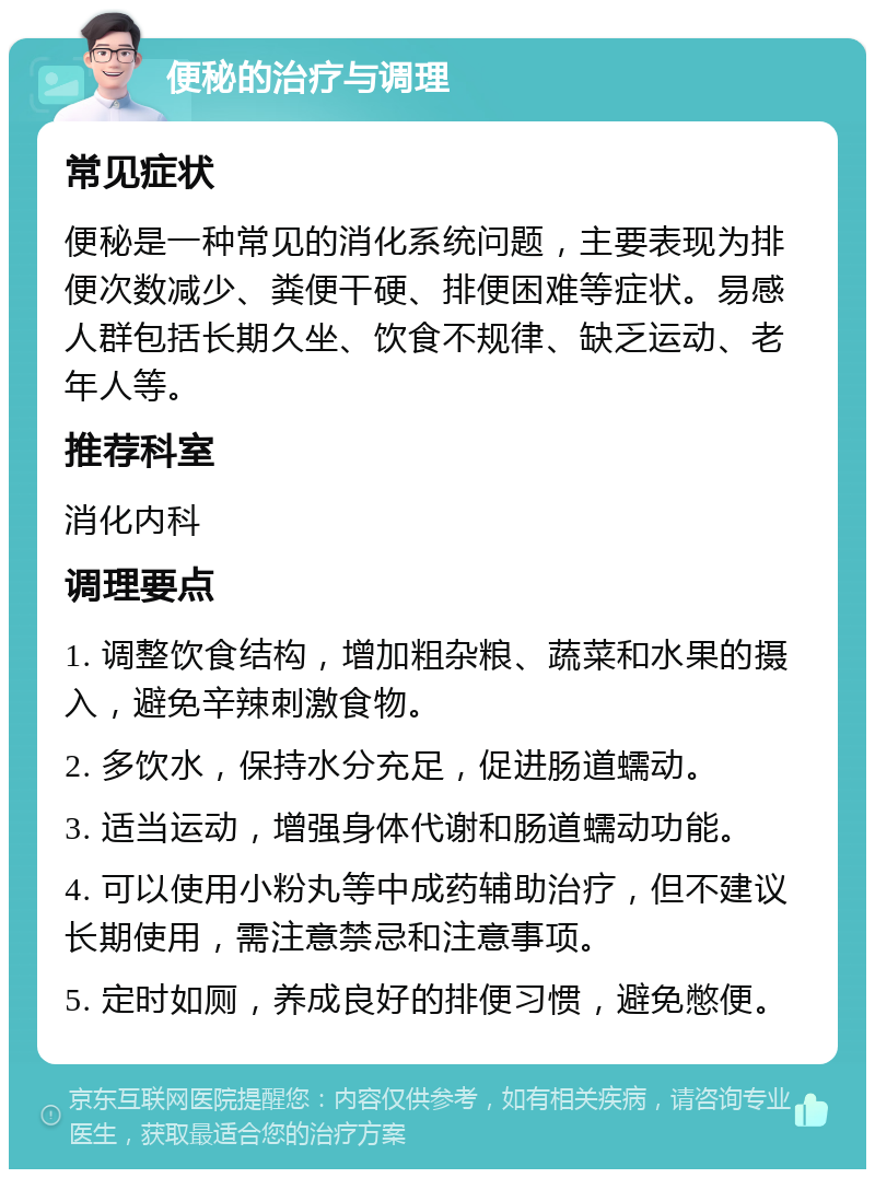 便秘的治疗与调理 常见症状 便秘是一种常见的消化系统问题，主要表现为排便次数减少、粪便干硬、排便困难等症状。易感人群包括长期久坐、饮食不规律、缺乏运动、老年人等。 推荐科室 消化内科 调理要点 1. 调整饮食结构，增加粗杂粮、蔬菜和水果的摄入，避免辛辣刺激食物。 2. 多饮水，保持水分充足，促进肠道蠕动。 3. 适当运动，增强身体代谢和肠道蠕动功能。 4. 可以使用小粉丸等中成药辅助治疗，但不建议长期使用，需注意禁忌和注意事项。 5. 定时如厕，养成良好的排便习惯，避免憋便。