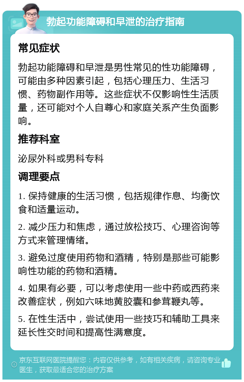 勃起功能障碍和早泄的治疗指南 常见症状 勃起功能障碍和早泄是男性常见的性功能障碍，可能由多种因素引起，包括心理压力、生活习惯、药物副作用等。这些症状不仅影响性生活质量，还可能对个人自尊心和家庭关系产生负面影响。 推荐科室 泌尿外科或男科专科 调理要点 1. 保持健康的生活习惯，包括规律作息、均衡饮食和适量运动。 2. 减少压力和焦虑，通过放松技巧、心理咨询等方式来管理情绪。 3. 避免过度使用药物和酒精，特别是那些可能影响性功能的药物和酒精。 4. 如果有必要，可以考虑使用一些中药或西药来改善症状，例如六味地黄胶囊和参茸鞭丸等。 5. 在性生活中，尝试使用一些技巧和辅助工具来延长性交时间和提高性满意度。