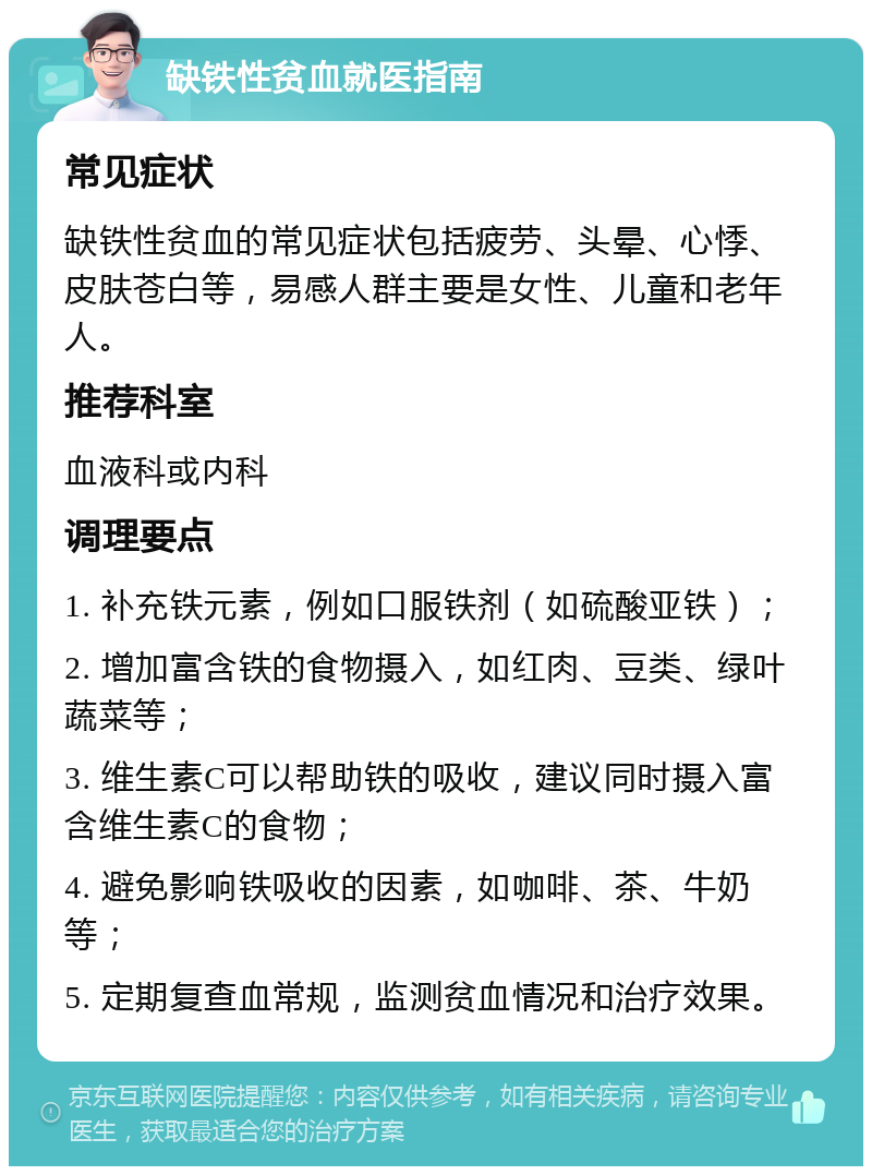 缺铁性贫血就医指南 常见症状 缺铁性贫血的常见症状包括疲劳、头晕、心悸、皮肤苍白等，易感人群主要是女性、儿童和老年人。 推荐科室 血液科或内科 调理要点 1. 补充铁元素，例如口服铁剂（如硫酸亚铁）； 2. 增加富含铁的食物摄入，如红肉、豆类、绿叶蔬菜等； 3. 维生素C可以帮助铁的吸收，建议同时摄入富含维生素C的食物； 4. 避免影响铁吸收的因素，如咖啡、茶、牛奶等； 5. 定期复查血常规，监测贫血情况和治疗效果。