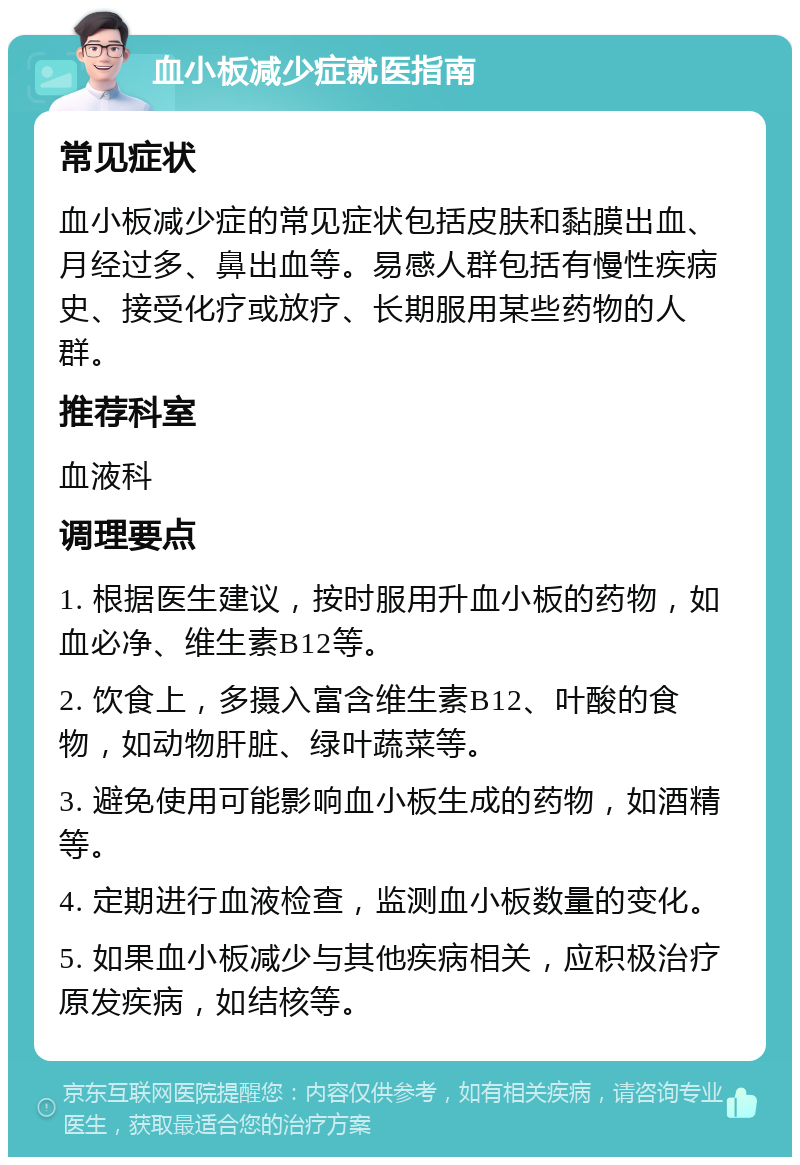 血小板减少症就医指南 常见症状 血小板减少症的常见症状包括皮肤和黏膜出血、月经过多、鼻出血等。易感人群包括有慢性疾病史、接受化疗或放疗、长期服用某些药物的人群。 推荐科室 血液科 调理要点 1. 根据医生建议，按时服用升血小板的药物，如血必净、维生素B12等。 2. 饮食上，多摄入富含维生素B12、叶酸的食物，如动物肝脏、绿叶蔬菜等。 3. 避免使用可能影响血小板生成的药物，如酒精等。 4. 定期进行血液检查，监测血小板数量的变化。 5. 如果血小板减少与其他疾病相关，应积极治疗原发疾病，如结核等。